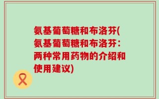 氨基葡萄糖和布洛芬(氨基葡萄糖和布洛芬：两种常用药物的介绍和使用建议)