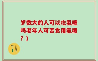 岁数大的人可以吃氨糖吗老年人可否食用氨糖？)