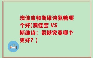 澳佳宝和斯维诗氨糖哪个好(澳佳宝 VS 斯维诗：氨糖究竟哪个更好？)