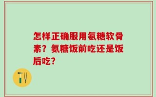 怎样正确服用氨糖软骨素？氨糖饭前吃还是饭后吃？