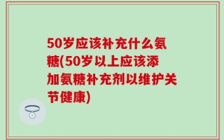 50岁应该补充什么氨糖(50岁以上应该添加氨糖补充剂以维护关节健康)