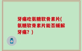 牙痛吃氨糖软骨素片(氨糖软骨素片能否缓解牙痛？)