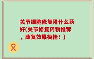 关节细胞修复用什么药好(关节修复药物推荐，康复效果极佳！)
