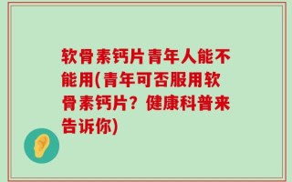 软骨素钙片青年人能不能用(青年可否服用软骨素钙片？健康科普来告诉你)