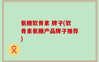 氨糖软骨素 牌子(软骨素氨糖产品牌子推荐)