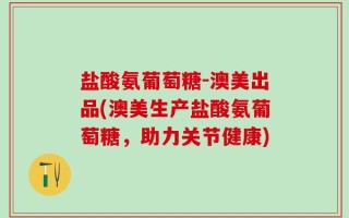 盐酸氨葡萄糖-澳美出品(澳美生产盐酸氨葡萄糖，助力关节健康)