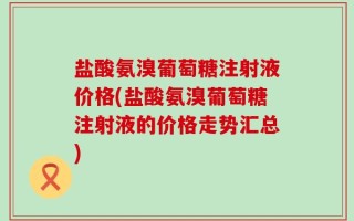 盐酸氨溴葡萄糖注射液价格(盐酸氨溴葡萄糖注射液的价格走势汇总)