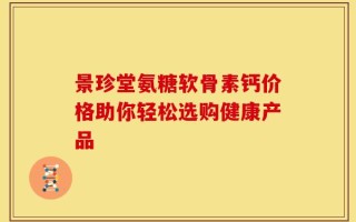 景珍堂氨糖软骨素钙价格助你轻松选购健康产品