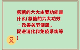 氨糖的六大主要功能是什么(氨糖的六大功效 - 改善关节健康，促进消化和免疫系统等)