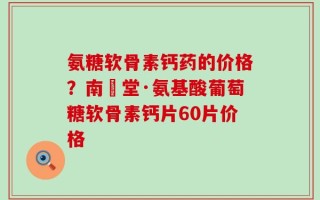 氨糖软骨素钙药的价格？南雲堂·氨基酸葡萄糖软骨素钙片60片价格