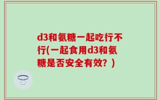 d3和氨糖一起吃行不行(一起食用d3和氨糖是否安全有效？)