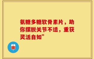 氨糖多糖软骨素片，助你摆脱关节不适，重获灵活自如”