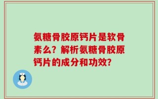 氨糖骨胶原钙片是软骨素么？解析氨糖骨胶原钙片的成分和功效？
