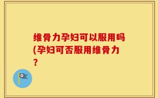 维骨力孕妇可以服用吗(孕妇可否服用维骨力？