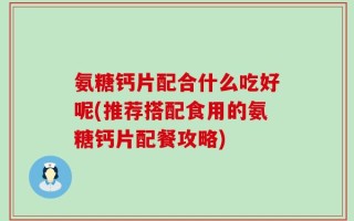 氨糖钙片配合什么吃好呢(推荐搭配食用的氨糖钙片配餐攻略)