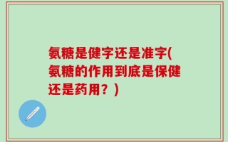 氨糖是健字还是准字(氨糖的作用到底是保健还是药用？)