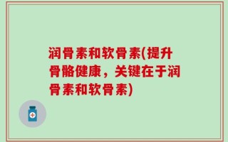 润骨素和软骨素(提升骨骼健康，关键在于润骨素和软骨素)