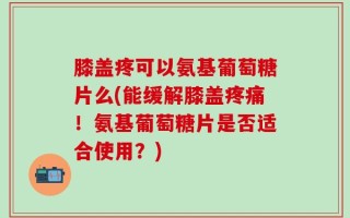 膝盖疼可以氨基葡萄糖片么(能缓解膝盖疼痛！氨基葡萄糖片是否适合使用？)