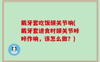 戴牙套吃饭颌关节响(戴牙套进食时颌关节咔咔作响，该怎么做？)