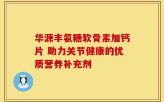 华源丰氨糖软骨素加钙片 助力关节健康的优质营养补充剂