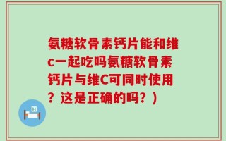 氨糖软骨素钙片能和维c一起吃吗氨糖软骨素钙片与维C可同时使用？这是正确的吗？)