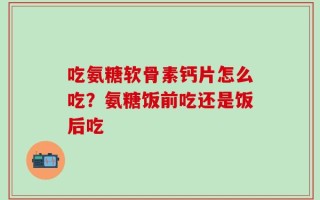 吃氨糖软骨素钙片怎么吃？氨糖饭前吃还是饭后吃