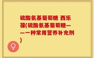硫酸氨基葡萄糖 西乐葆(硫酸氨基葡萄糖——一种常用营养补充剂)