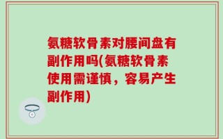 氨糖软骨素对腰间盘有副作用吗(氨糖软骨素使用需谨慎，容易产生副作用)