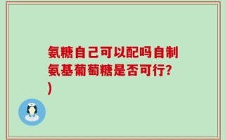氨糖自己可以配吗自制氨基葡萄糖是否可行？)