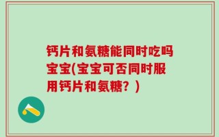 钙片和氨糖能同时吃吗宝宝(宝宝可否同时服用钙片和氨糖？)