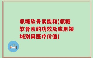 氨糖软骨素能和(氨糖软骨素的功效及应用领域别具医疗价值)