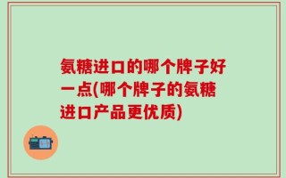 氨糖进口的哪个牌子好一点(哪个牌子的氨糖进口产品更优质)