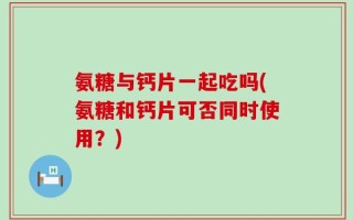 氨糖与钙片一起吃吗(氨糖和钙片可否同时使用？)