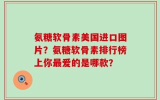 氨糖软骨素美国进口图片？氨糖软骨素排行榜上你最爱的是哪款？