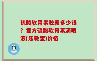 硫酸软骨素胶囊多少钱？复方硫酸软骨素滴眼液(乐敦莹)价格