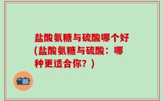 盐酸氨糖与硫酸哪个好(盐酸氨糖与硫酸：哪种更适合你？)