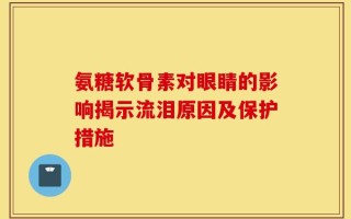氨糖软骨素对眼睛的影响揭示流泪原因及保护措施