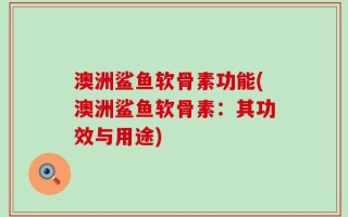澳洲鲨鱼软骨素功能(澳洲鲨鱼软骨素：其功效与用途)