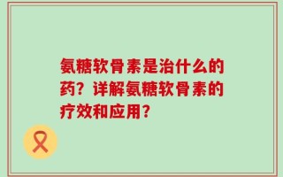氨糖软骨素是治什么的药？详解氨糖软骨素的疗效和应用？
