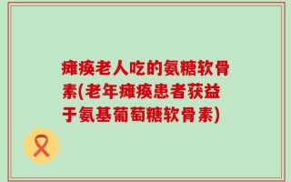 瘫痪老人吃的氨糖软骨素(老年瘫痪患者获益于氨基葡萄糖软骨素)