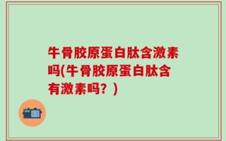 牛骨胶原蛋白肽含激素吗(牛骨胶原蛋白肽含有激素吗？)