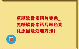氨糖软骨素钙片变色_氨糖软骨素钙片颜色变化原因及处理方法)