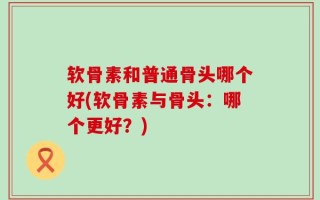 软骨素和普通骨头哪个好(软骨素与骨头：哪个更好？)