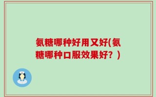氨糖哪种好用又好(氨糖哪种口服效果好？)