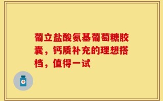 葡立盐酸氨基葡萄糖胶囊，钙质补充的理想搭档，值得一试