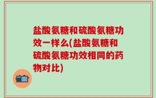 盐酸氨糖和硫酸氨糖功效一样么(盐酸氨糖和硫酸氨糖功效相同的药物对比)