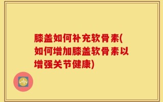 膝盖如何补充软骨素(如何增加膝盖软骨素以增强关节健康)