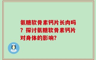氨糖软骨素钙片长肉吗？探讨氨糖软骨素钙片对身体的影响？