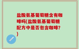 盐酸氨基葡萄糖含有咖啡吗(盐酸氨基葡萄糖配方中是否包含咖啡？)