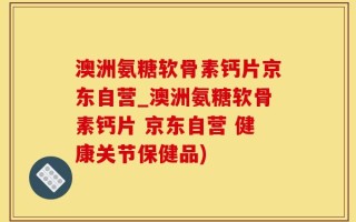 澳洲氨糖软骨素钙片京东自营_澳洲氨糖软骨素钙片 京东自营 健康关节保健品)